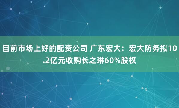 目前市场上好的配资公司 广东宏大:宏大防务拟10.2亿元收购长之琳60%股权