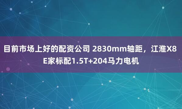 目前市场上好的配资公司 2830mm轴距,江淮X8 E家标配1.5T+204马力电机