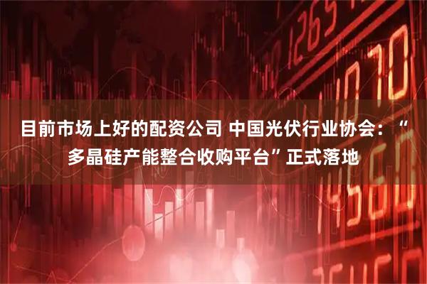 目前市场上好的配资公司 中国光伏行业协会:“多晶硅产能整合收购平台”正式落地