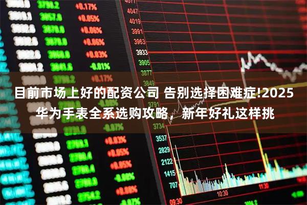 目前市场上好的配资公司 告别选择困难症!2025 华为手表全系选购攻略,新年好礼这样挑