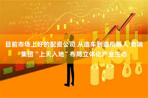 目前市场上好的配资公司 从造车到造机器人 奇瑞集团“上天入地”布局立体化产业生态