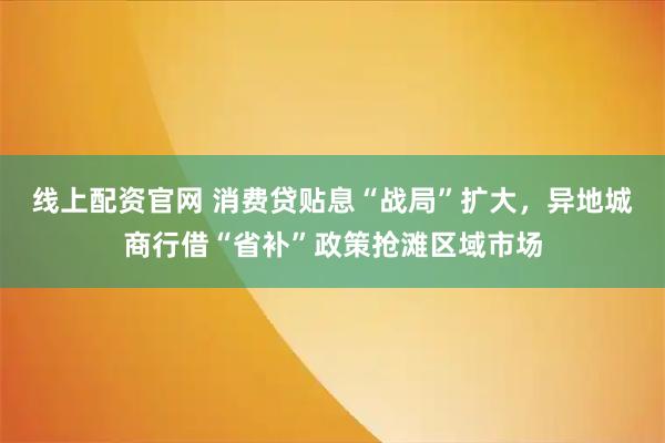 线上配资官网 消费贷贴息“战局”扩大,异地城商行借“省补”政策抢滩区域市场