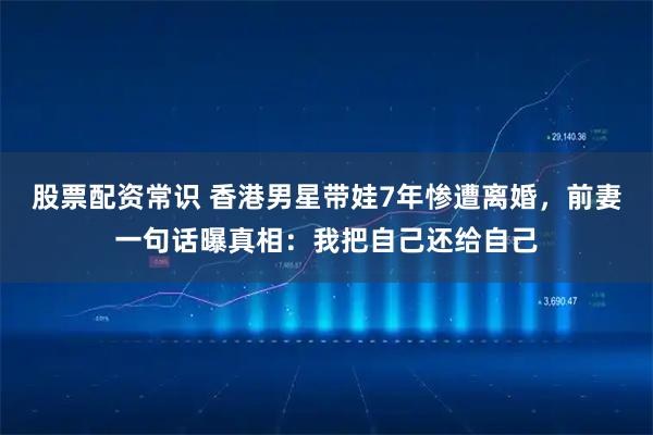 股票配资常识 香港男星带娃7年惨遭离婚，前妻一句话曝真相：我把自己还给自己