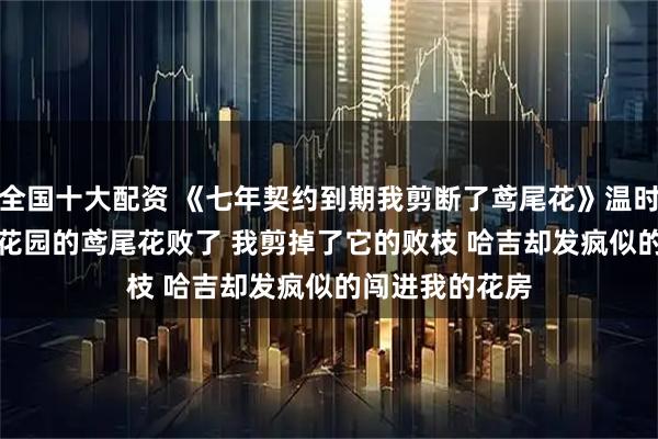 全国十大配资 《七年契约到期我剪断了鸢尾花》温时微阿兰德温黛花园的鸢尾花败了 　　我剪掉了它的败枝 　　哈吉却发疯似的闯进我的花房