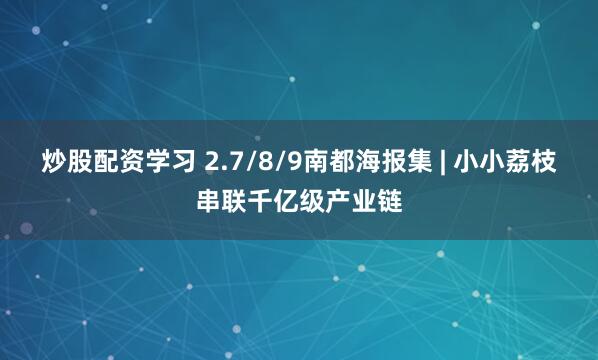 炒股配资学习 2.7/8/9南都海报集 | 小小荔枝串联千亿级产业链