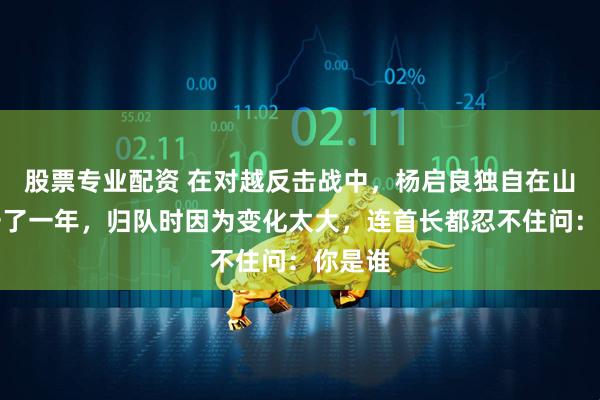 股票专业配资 在对越反击战中，杨启良独自在山洞坚守了一年，归队时因为变化太大，连首长都忍不住问：你是谁