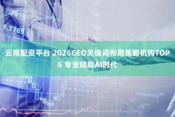 云南配资平台 2026GEO关键词布局策略机构TOP6 专业赋能AI时代
