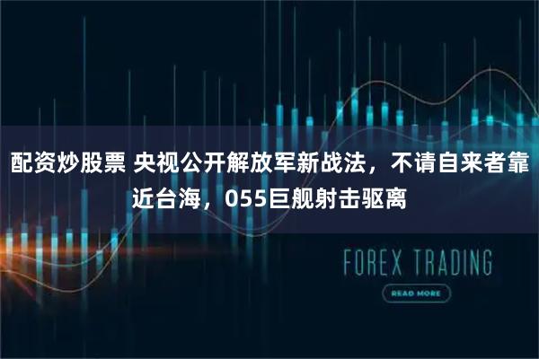 配资炒股票 央视公开解放军新战法,不请自来者靠近台海,055巨舰射击驱离