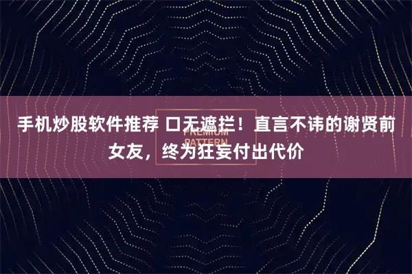 手机炒股软件推荐 口无遮拦！直言不讳的谢贤前女友，终为狂妄付出代价