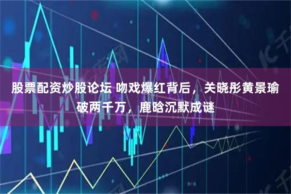 股票配资炒股论坛 吻戏爆红背后,关晓彤黄景瑜破两千万,鹿晗沉默成谜