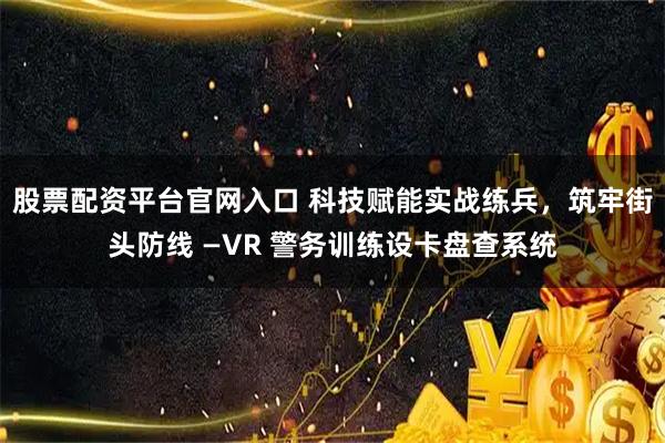 股票配资平台官网入口 科技赋能实战练兵，筑牢街头防线 —VR 警务训练设卡盘查系统