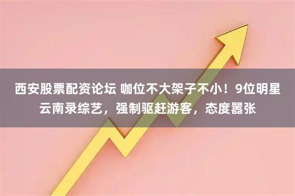 西安股票配资论坛 咖位不大架子不小!9位明星云南录综艺,强制驱赶游客,态度嚣张