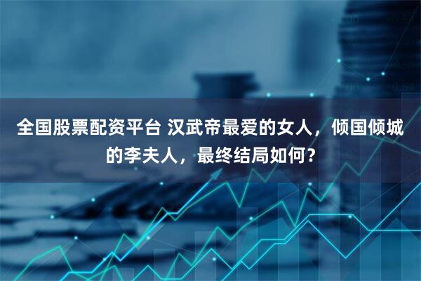 全国股票配资平台 汉武帝最爱的女人,倾国倾城的李夫人,最终结局如何?