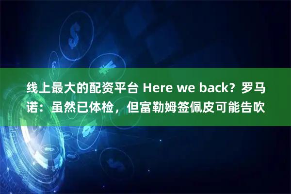 线上最大的配资平台 Here we back？罗马诺：虽然已体检，但富勒姆签佩皮可能告吹