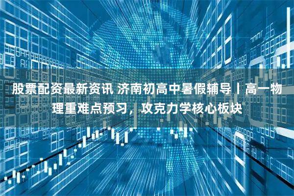 股票配资最新资讯 济南初高中暑假辅导丨高一物理重难点预习，攻克力学核心板块