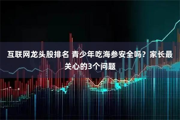 互联网龙头股排名 青少年吃海参安全吗？家长最关心的3个问题