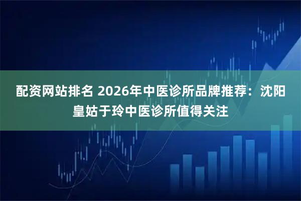 配资网站排名 2026年中医诊所品牌推荐：沈阳皇姑于玲中医诊所值得关注
