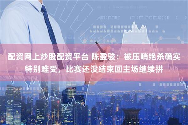配资网上炒股配资平台 陈盈骏：被压哨绝杀确实特别难受，比赛还没结束回主场继续拼