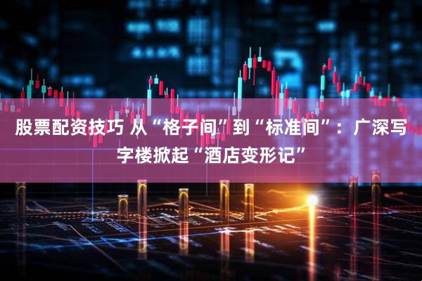 股票配资技巧 从“格子间”到“标准间”:广深写字楼掀起“酒店变形记”