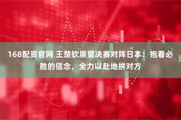 168配资官网 王楚钦展望决赛对阵日本：抱着必胜的信念，全力以赴地拼对方