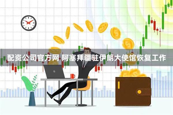 配资公司官方网 阿塞拜疆驻伊朗大使馆恢复工作