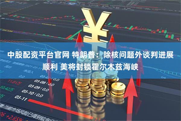 中股配资平台官网 特朗普：除核问题外谈判进展顺利 美将封锁霍尔木兹海峡
