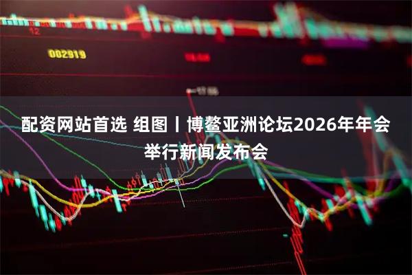 配资网站首选 组图丨博鳌亚洲论坛2026年年会举行新闻发布会