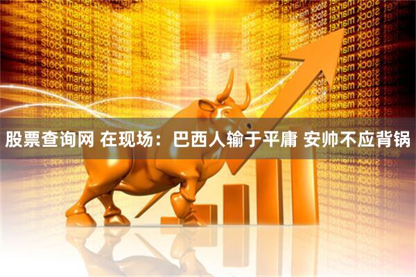股票查询网 在现场：巴西人输于平庸 安帅不应背锅