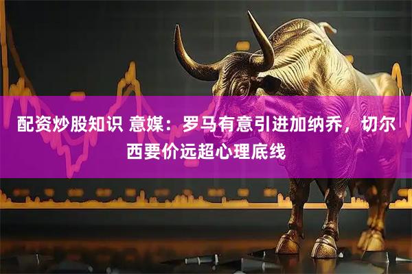 配资炒股知识 意媒：罗马有意引进加纳乔，切尔西要价远超心理底线