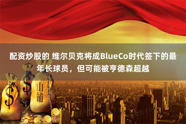 配资炒股的 维尔贝克将成BlueCo时代签下的最年长球员，但可能被亨德森超越