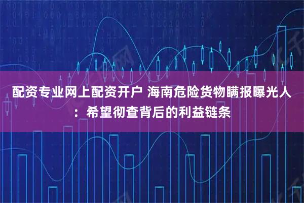 配资专业网上配资开户 海南危险货物瞒报曝光人：希望彻查背后的利益链条