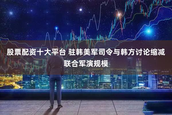 股票配资十大平台 驻韩美军司令与韩方讨论缩减联合军演规模