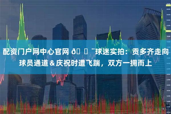 配资门户网中心官网 😨球迷实拍：贡多齐走向球员通道＆庆祝时遭飞踹，双方一拥而上